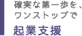 確実な第一歩を、ワンストップで 起業支援