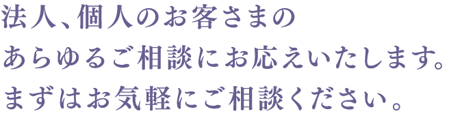 法人、個人のお客さまのあらゆるご相談にお応えいたします。まずはお気軽にご相談ください。