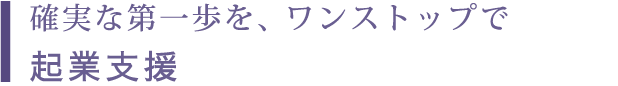 確実な第一歩を、ワンストップで 起業支援